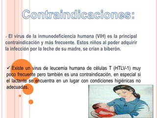  El virus de la inmunodeficiencia humana (VIH) es la principal
contraindicación y más frecuente. Estos niños al poder adquirir
la infección por la leche de su madre, se crían a biberón.
 Existe un virus de leucemia humana de células T (HTLV-1) muy
poco frecuente pero también es una contraindicación, en especial si
el lactante se encuentra en un lugar con condiciones higiénicas no
adecuadas.
 