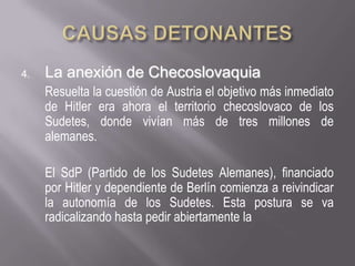 CAUSAS DETONANTESLa anexión de ChecoslovaquiaResuelta la cuestión de Austria el objetivo más inmediato de Hitler era ahora el territorio checoslovaco de los Sudetes, donde vivían más de tres millones de alemanes.El SdP (Partido de los Sudetes Alemanes), financiado por Hitler y dependiente de Berlín comienza a reivindicar la autonomía de los Sudetes. Esta postura se va radicalizando hasta pedir abiertamente la