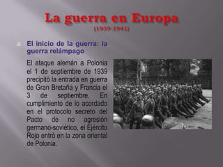 La guerra en Europa(1939-1941)El inicio de la guerra: la guerra relámpagoEl ataque alemán a Polonia el 1 de septiembre de 1939 precipitó la entrada en guerra de Gran Bretaña y Francia el 3 de septiembre. En cumplimiento de lo acordado en el protocolo secreto del Pacto de no agresión germano-soviético, el Ejército Rojo entró en la zona oriental de Polonia.
