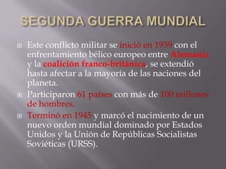 SEGUNDA GUERRA MUNDIALEste conflicto militar se inició en 1939 con el enfrentamiento bélico europeo entre Alemania y la coalición franco-británica, se extendió hasta afectar a la mayoría de las naciones del planeta.Participaron 61 países con más de 100 millones de hombres.Terminó en 1945 y marcó el nacimiento de un nuevo orden mundial dominado por Estados Unidos y la Unión de Repúblicas Socialistas Soviéticas (URSS).