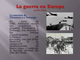 La guerra en Europa(1939-1941)La anexión de Dinamarca y NoruegaEn junio de 1940, Alemania ocupó sin resistencia la pequeña Dinamarca y Noruega, tras derrotar a las fuerzas expedicionarias británicas allí enviadas, con una doble finalidad la de asegurarse el abastecimiento de hierro sueco y controlar la fachada oriental del Mar del Norte.