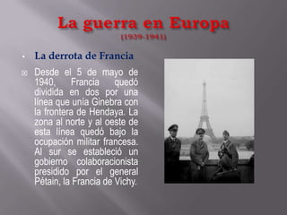 La guerra en Europa(1939-1941)La derrota de FranciaDesde el 5 de mayo de 1940, Francia quedó dividida en dos por una línea que unía Ginebra con la frontera de Hendaya. La zona al norte y al oeste de esta línea quedó bajo la ocupación militar francesa. Al sur se estableció un gobierno colaboracionista presidido por el general Pétain, la Francia de Vichy.