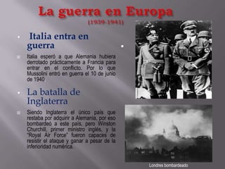 La guerra en Europa(1939-1941)Londres bombardeadoItalia entra en guerraItalia esperó a que Alemania hubiera derrotado prácticamente a Francia para entrar en el conflicto. Por lo que Mussolini entró en guerra el 10 de junio de 1940. La batalla de InglaterraSiendo Inglaterra el único país que restaba por adquirir a Alemania, por eso bombardeó a este país, pero Winston Churchill, primer ministro inglés, y la “Royal Air Force” fueron capaces de resistir el ataque y ganar a pesar de la inferioridad numérica.
