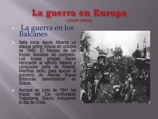 La guerra en Europa(1939-1941)La guerra en los BalcanesItalia inicia desde Albania un ataque sobre Grecia en octubre de 1940. El fracaso de las tropas fascistas es completo. Las tropas griegas hacen retroceder al ejército italiano y conquistan parte de Albania. Mientras tanto, para apoyar al gobierno de Atenas, tropas británicas desembarcan en Grecia.Aunque en junio de 1941 las tropas del Eje controlaban Yugoslavia, Grecia, incluyendo la isla de Creta. 