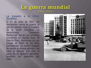 La guerra mundial(1941-1943)La invasión a la Unión SoviéticaEl 21 de junio de 1941, sin declaración previa de guerra, el ejército alemán inició la invasión de la Unión Soviética. La denominada "Operación Barbarroja" fue en sus primeros momentos un rotundo éxito. El Ejército Rojo, disminuido por las purgas de Stalin en los años precedentes, se mostró incapaz de resistir el ataque alemán y se batió en retirada. Con esto, el pacto de no agresión germano-soviético fue quebrado por Hitler.