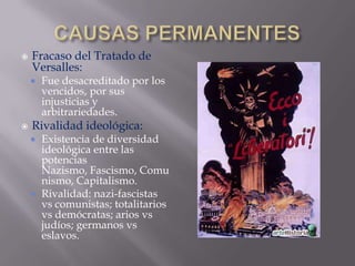 CAUSAS PERMANENTESFracaso del Tratado de Versalles:Fue desacreditado por los vencidos, por sus injusticias y arbitrariedades.Rivalidad ideológica:Existencia de diversidad ideológica entre las potencias Nazismo, Fascismo, Comunismo, Capitalismo.Rivalidad: nazi-fascistas vs comunistas; totalitarios vs demócratas; arios vs judíos; germanos vs eslavos.