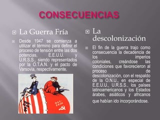 CONSECUENCIASLos vencidosLos cambios territorialesAlemania debió aceptar la rendición incondicional y los aliados dividieron su territorio en cuatro zonas de ocupación al igual que la ciudad de Berlín, situada en la zona rusa, también fue dividida en cuatro zonas de ocupación. Al occidente alemán se le llamó República Federal Alemana y al oriente República Democrática Alemana.Austria y Checoslovaquia recuperaron su autonomía. La frontera polaca siguió la línea del Order-Neisse; en consecuencia, Alemania perdió la Prusia Oriental y los territorios ubicados al este de dicha línea.Italia perdió su imperio colonial. Japón perdió sus conquistas. Los E.E.U.U., por su parte, ocuparon posiciones estratégicas en el Pacífico, y Corea quedó ocupada por fuerzas norteamericanas y soviéticas. 