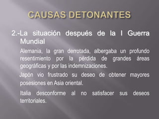 CAUSAS DETONANTES 2.-La situación después de la I Guerra MundialAlemania, la gran derrotada, albergaba un profundo resentimiento por la pérdida de grandes áreas geográficas y por las indemnizaciones.       Japónvio frustrado su deseo de obtener mayores posesiones en Asia oriental.Italia desconforme al no satisfacer sus deseos territoriales.