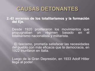 CAUSAS DETONANTES 2.-El ascenso de los totalitarismos y la formación del Eje.Desde 1920 proliferaron los movimientos que propugnaban un régimen basado en el totalitarismo nacionalista y militarista.         El fascismo, prometía satisfacer las necesidades del pueblo con más eficacia que la democracia, en 1922 triunfaron en Italia.	Luego de la Gran Depresión, en 1933 Adolf Hitler llega al poder.