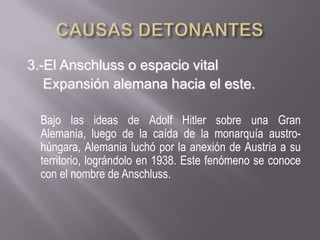 CAUSAS DETONANTES  3.-El Anschluss o espacio vital      Expansión alemana hacia el este.	Bajo las ideas de Adolf Hitler sobre una Gran Alemania, luego de la caída de la monarquía austro-húngara, Alemania luchó por la anexión de Austria a su territorio, lográndolo en 1938. Este fenómeno se conoce con el nombre de Anschluss.