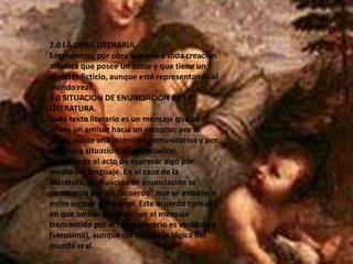 2.0 LA OBRA LITERARIA.Entendemos por obra literaria a toda creación artística que posee un autor y que tiene un carácter ficticio, aunque esté representando al mundo real.3.0 SITUACIÓN DE ENUNCIACIÓN DE LA LITERATURA.Todo texto literario es un mensaje que va desde un emisor hacia un receptor, por lo tanto, existe una intención comunicativa y por ende una situación de enunciación.Enunciar es el acto de expresar algo por medio del lenguaje. En el caso de la literatura, la situación de enunciación se caracteriza por un “acuerdo” que se establece entre emisor y receptor. Este acuerdo consiste en que ambos aceptan que el mensaje transmitido por el texto literario es verdadero (verosímil), aunque contradiga la lógica del mundo real.