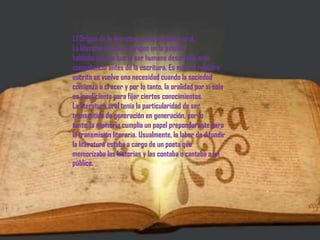 1.1 Origen de la literatura en la tradición oral.La literatura tiene su origen en la palabra hablada, puesto que el ser humano desarrolló esta competencia antes de la escritura. Es más, el registro escrito se vuelve una necesidad cuando la sociedad comienza a crecer y por lo tanto, la oralidad por sí sola es insuficiente para fijar ciertos conocimientos.La literatura oral tenía la particularidad de ser transmitida de generación en generación, por lo tanto, la memoria cumplía un papel preponderante para la transmisión literaria. Usualmente, la labor de difundir la literatura estaba a cargo de un poeta que memorizaba las historias y las contaba o cantaba a un público.