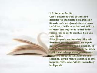 1.2 Literatura Escrita.Con el desarrollo de la escritura se permitió fija gran parte de la tradición literaria oral, por ejemplo, textos como La Odisea o la Ilíada, ambos atribuidos a Homero, son propios de la oralidad y fueron fijados por la escritura bajo una sola versión.El hecho que la escritura haya fijado la literatura a través del texto, no impide que se siga desarrollando la oralidad, es más, la literatura oral es propia del saber tradicional de los pueblos, pertenece al folclor y a las bases culturales de una sociedad, siendo manifestaciones de esto los proverbios, las canciones, los mitos y las leyenda