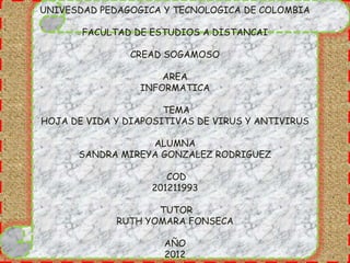 UNIVESDAD PEDAGOGICA Y TECNOLOGICA DE COLOMBIA

       FACULTAD DE ESTUDIOS A DISTANCAI

                CREAD SOGAMOSO

                     AREA
                 INFORMATICA

                      TEMA
HOJA DE VIDA Y DIAPOSITIVAS DE VIRUS Y ANTIVIRUS

                  ALUMNA
      SANDRA MIREYA GONZALEZ RODRIGUEZ

                      COD
                   201211993

                    TUTOR
             RUTH YOMARA FONSECA

                      AÑO
                      2012
 