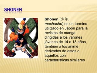 SHONENShōnen(少年, muchacho) es un termino utilizado en Japón para la revistas de manga dirigidas a los varones jóvenes de 14 a 18 años, también a los anime derivados de estos o aquellos con características similares
