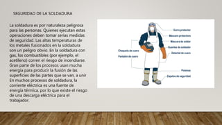 SEGURIDAD DE LA SOLDADURA
La soldadura es por naturaleza peligrosa
para las personas. Quienes ejecutan estas
operaciones deben tomar serias medidas
de seguridad. Las altas temperaturas de
los metales fusionados en la soldadura
son un peligro obvio. En la soldadura con
gas, los combustibles (por ejemplo, el
acetileno) corren el riesgo de incendiarse.
Gran parte de los procesos usan mucha
energía para producir la fusión de las
superficies de las partes que se van, a unir
En muchos procesos de soldadura, la
corriente eléctrica es una fuente de
energía térmica, por lo que existe el riesgo
de una descarga eléctrica para el
trabajador.
 