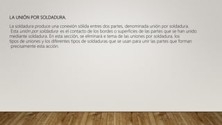 LA UNIÓN POR SOLDADURA.
La soldadura produce una conexión sólida entres dos partes, denominada unión por soldadura.
Esta unión por soldadura es el contacto de los bordes o superficies de las partes que se han unido
mediante soldadura. En esta sección, se eliminará e tema de las uniones por soldadura, los
tipos de uniones y los diferentes tipos de soldaduras que se usan para unir las partes que forman
precisamente esta acción.
 