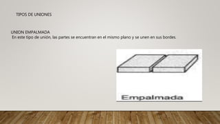 TIPOS DE UNIONES
UNION EMPALMADA
En este tipo de unión, las partes se encuentran en el mismo plano y se unen en sus bordes.
 