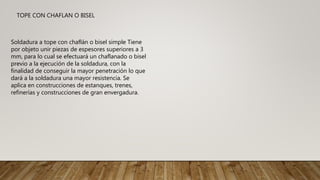 Soldadura a tope con chaflán o bisel simple Tiene
por objeto unir piezas de espesores superiores a 3
mm, para lo cual se efectuará un chaflanado o bisel
previo a la ejecución de la soldadura, con la
finalidad de conseguir la mayor penetración lo que
dará a la soldadura una mayor resistencia. Se
aplica en construcciones de estanques, trenes,
refinerías y construcciones de gran envergadura.
TOPE CON CHAFLAN O BISEL
 