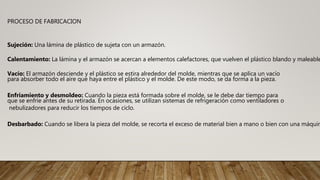PROCESO DE FABRICACION
Sujeción: Una lámina de plástico de sujeta con un armazón.
Calentamiento: La lámina y el armazón se acercan a elementos calefactores, que vuelven el plástico blando y maleable
Vacío: El armazón desciende y el plástico se estira alrededor del molde, mientras que se aplica un vacío
para absorber todo el aire que haya entre el plástico y el molde. De este modo, se da forma a la pieza.
Enfriamiento y desmoldeo: Cuando la pieza está formada sobre el molde, se le debe dar tiempo para
que se enfríe antes de su retirada. En ocasiones, se utilizan sistemas de refrigeración como ventiladores o
nebulizadores para reducir los tiempos de ciclo.
Desbarbado: Cuando se libera la pieza del molde, se recorta el exceso de material bien a mano o bien con una máquin
 