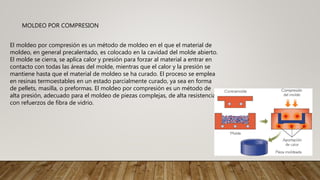 MOLDEO POR COMPRESION
El moldeo por compresión es un método de moldeo en el que el material de
moldeo, en general precalentado, es colocado en la cavidad del molde abierto.
El molde se cierra, se aplica calor y presión para forzar al material a entrar en
contacto con todas las áreas del molde, mientras que el calor y la presión se
mantiene hasta que el material de moldeo se ha curado. El proceso se emplea
en resinas termoestables en un estado parcialmente curado, ya sea en forma
de pellets, masilla, o preformas. El moldeo por compresión es un método de
alta presión, adecuado para el moldeo de piezas complejas, de alta resistencia
con refuerzos de fibra de vidrio.
 