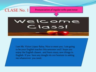 CLASE No. 1           Pronunciation of regular verbs-past tense




    I am Mr. Víctor López Baloy. Nice to meet you. I am going
    to be your English teacher this semester and I hope you
    enjoy the English classes , and learn many new things in
    English. If you have any dought do not hesitate in asking
    me whaterever you need.
 