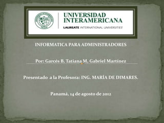 INFORMATICA PARA ADMINISTRADORES


     Por: Garcés B, Tatiana M, Gabriel Martínez


Presentado a la Profesora: ING. MARÍA DE DIMARES.


           Panamá, 14 de agosto de 2012
 