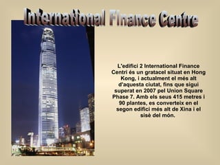 L'edifici 2 International Finance Centri és un gratacel situat en Hong Kong, i actualment el més alt d'aquesta ciutat, fins que sigui superat en 2007 pel Union Square Phase 7. Amb els seus 415 metres i 90 plantes, es converteix en el segon edifici més alt de Xina i el sisè del món.    International Finance Centre 