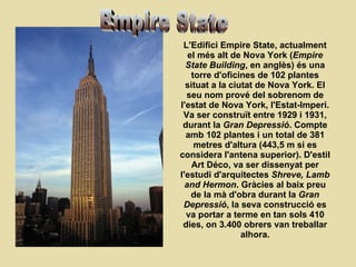 L'Edifici Empire State, actualment el més alt de Nova York ( Empire State Building , en anglès) és una torre d'oficines de 102 plantes situat a la ciutat de Nova York. El seu nom prové del sobrenom de l'estat de Nova York, l'Estat-Imperi. Va ser construït entre 1929 i 1931, durant la  Gran Depressió . Compte amb 102 plantes i un total de 381 metres d'altura (443,5 m si es considera l'antena superior). D'estil Art Déco, va ser dissenyat per l'estudi d'arquitectes  Shreve, Lamb and Hermon . Gràcies al baix preu de la mà d'obra durant la  Gran Depressió , la seva construcció es va portar a terme en tan sols 410 dies, on 3.400 obrers van treballar alhora. Empire State 