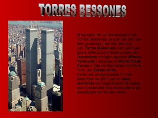 TORRES BESSONES M’agradria fer un homenatge a les Torres Bessones  ja que van ser uns dels gratacels més alts del món. Les  Torres Bessones  van ser dues grans edificacions dissenyades per l' arquitecte  d'origen japonès  Minoru Yamasaki  i situades al  World Trade Center  a l'illa de Manhattan de Nova York, als  Estats Units . Varen ser enderrocades l'11 de setembre de 2001 per un  atac terrorista  de l'organització Al-Qaida, que hi estavellà dos avions plens de passatgers per fer-les caure. 