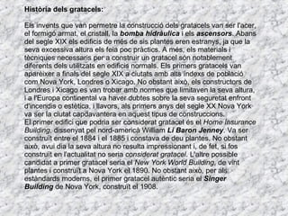 Història dels gratacels: Els invents que van permetre la construcció dels gratacels van ser l'acer, el formigó armat, el cristall, la  bomba hidràulica  i els  ascensors . Abans del segle XIX els edificis de més de sis plantes eren estranys, ja que la seva excessiva altura els feia poc pràctics. A més, els materials i tècniques necessaris per a construir un gratacel són notablement diferents dels utilitzats en edificis normals. Els primers gratacels van aparèixer a finals del segle XIX a ciutats amb alts índexs de població com Nova York, Londres o Xicago. No obstant això, els constructors de Londres i Xicago es van trobar amb normes que limitaven la seva altura, i a l'Europa continental va haver dubtes sobre la seva seguretat enfront d'incendis o estètica, i llavors, als primers anys del segle XX Nova York va ser la ciutat capdavantera en aquest tipus de construccions. El primer edifici que podria ser considerat gratacel és el  Home Insurance Building , dissenyat pel nord-americà William  Li Baron Jenney . Va ser construït entre el 1884 i el 1885 i constava de deu plantes. No obstant això, avui dia la seva altura no resulta impressionant i, de fet, si fos construït en l'actualitat no seria  considerat gratacel . L'altre possible candidat a primer gratacel seria el  New York World Building , de vint plantes i construït a Nova York el 1890. No obstant això, per als estàndards moderns, el primer gratacel autèntic seria el  Singer Building  de Nova York, construït el 1908. 