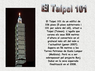 El Taipei 101 és un edifici de 106 pisos (5 pisos subterranis i 101 per sobre del sòl), situat a Taipei (Taiwan). L'agulla que corona els seus 508 metres d'altura el converteix en el gratacel més alt del món a l'actualitat (gener 2007). Supera en 56 metres a les Torres Petronas de Kuala Lumpur (Malàisia). Però va a ser sobrepassat pel projecte Burj Dubai en la seva esperada finalització en el 2008. El Taipei 101 