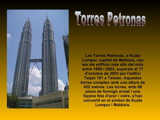 Les Torres Petronas, a Kuala Lumpur, capital de Malàisia, van ser els edificis més alts del món entre 1998 i 2003, superats el 17 d'octubre de 2003 per l'edifici Taipei 101 a Taiwan. Aquestes torres compten amb una altura de 452 metres. Les torres, amb 88 pisos de formigó armat i una façana feta d'acer i vidre, s'han convertit en el símbol de Kuala Lumpur i Malàisia. Torres Petronas 