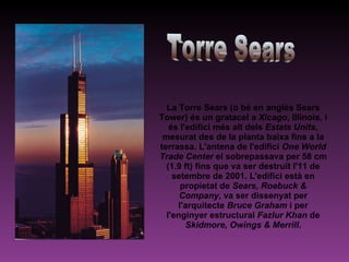 La Torre Sears (o bé en anglès Sears Tower) és un gratacel a  Xicago , Illinois, i és l'edifici més alt dels  Estats Units , mesurat des de la planta baixa fins a la terrassa. L'antena de l'edifici  One World Trade Center  el sobrepassava per 58 cm (1.9 ft) fins que va ser destruït l'11 de setembre de 2001. L'edifici està en propietat de  Sears, Roebuck & Company , va ser dissenyat per l'arquitecte  Bruce Graham  i per l'enginyer estructural  Fazlur Khan  de  Skidmore, Owings & Merrill . Torre Sears 