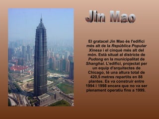 El gratacel Jin Mao és l'edifici més alt de la  República Popular Xinesa  i el cinquè més alt del món. Està situat al districte de  Pudong  en la municipalitat de  Shanghai . L'edifici, projectat per un equip d'arquitectes de Chicago, té una altura total de 420,5 metres repartits en 88 plantes. Es va construir entre 1994 i 1998 encara que no va ser plenament operatiu fins a 1999.  Jin Mao 