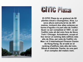 El CITIC Plaza és un gratacel de 80 plantes situat a  Guangzhou , Xina. La seva altura estructural és de 391 metres, incloent dos altes antenes en forma d'agulla a la part alta de l'edifci. Quan va ser completat el 1997, va ser l'edifici més alt del món fora de Nova York i Chicago. Actualment, ocupa el lloc tercer al ranking dels edificis més alts de Xina, per sota de l'edifici Jin Mao i el  2 International Finance Centre  de Hong Kong. És el setè en el ranking d'edificis més alts del món. Situat al districte  Tianhe , és una part d'un complex del mateix nom. CITIC Plaza 