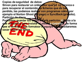 Copias de seguridad  de datos:  Sirven para restaurar un ordenador que ya   no arranca o   para recuperar el contenido de ficheros que se han perdido, las podemos realizar con programas como por ejemplo el Norton Ghost (de pago) o SyncBack (gratuito). Partición de disco  duro: Podremos guardar los datos en una partición  di stinta a la que utilizamos para instalar el sistem a   operativ o, de forma que si tenemos que formatear el equipo no necesitaremos sacar todos los datos . 