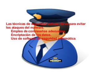 Las técnicas de seguridad activas: Sirve para evitar los ataques del malware. Empleo de contraseñas adecuadas. Encriptación de los datos. Uso de software de seguridad informática . 