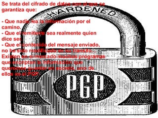 Se trata del cifrado de datos con el que se garantiza que: - Que nadie lea la información por el camino. - Que el remitente sea realmente quien dice ser. - Que el contenido del mensaje enviado, no ha sido modificado en su tránsito... Existen en el mercado muchos programas que encriptan la información que queremos guardar en secreto, uno de ellos es el PGP. 