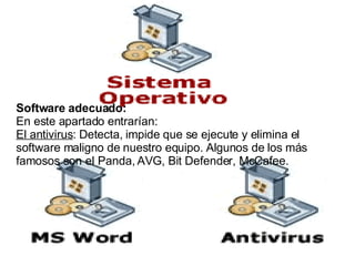 Software adecuado:   En este apartado entrarían: El antivirus : Detecta, impide que se ejecute y elimina el software maligno de nuestro equipo. Algunos de los más famosos son el Panda, AVG, Bit Defender, McCafee. 