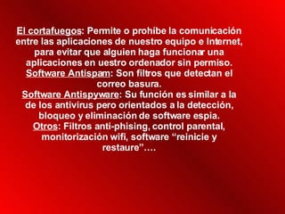 El cortafuegos : Permite o prohíbe la comunicación entre las aplicaciones de nuestro equipo e Internet, para evitar que alguien haga funcionar una aplicaciones en uestro ordenador sin permiso. Software Antispam : Son filtros que detectan el correo basura. Software Antispyware : Su función es similar a la de los antivirus pero orientados a la detección, bloqueo y eliminación de software espia. Otros : Filtros anti-phising, control parental, monitorización wifi, software “reinicie y restaure”…. 