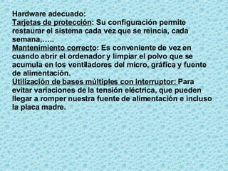 Hardware adecuado: Tarjetas de protección : Su configuración permite restaurar el sistema cada vez que se reincia, cada semana,….. Mantenimiento correcto : Es conveniente de vez en cuando abrir el ordenador y limpiar el polvo que se acumula en los ventiladores del micro, gráfica y fuente de alimentación. Utilización de bases múltiples con interruptor:  Para evitar variaciones de la tensión eléctrica, que pueden llegar a romper nuestra fuente de alimentación e incluso la placa madre. 