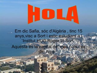 Em dic Safia, sóc d'Algèria , tinc 15 anys,visc a Sort i estic estudiant a l´Institut HUG Roger III-Sort.  Aquesta és la capital del meu país i es diu Alger . HOLA 