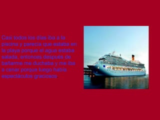 Casi todos los días iba a la
piscina y parecía que estaba en
la playa porque el agua estaba
salada, entonces después de
bañarme me duchaba y me iba
a cenar porque luego había
espectáculos graciosos.
 