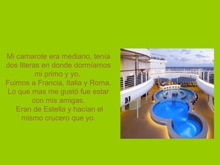 Mi camarote era mediano, tenía
dos literas en donde dormíamos
mi primo y yo.
Fuimos a Francia, Italia y Roma.
Lo que mas me gustó fue estar
con mis amigas.
Eran de Estella y hacían el
mismo crucero que yo.
 