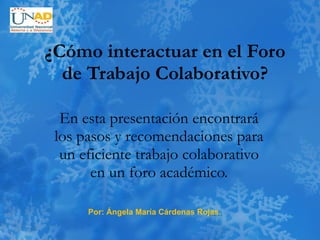 ¿Cómo interactuar en el Foro de Trabajo Colaborativo? En esta presentación encontrará los pasos y recomendaciones para un eficiente trabajo colaborativo en un foro académico. Por: Ángela María Cárdenas Rojas. 