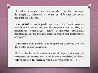 El valor absoluto está relacionado con las nociones
de magnitud, distancia y norma en diferentes contextos
matemáticos y físicos.
La magnitud es una propiedad que poseen los fenómenos o las
relaciones entre ellos, que permite que puedan ser medidos; las
magnitudes matemáticas tienen definiciones abstractas,
mientras que las magnitudes físicas se miden con instrumentos
apropiados.
La distancia es la medida de la longitud del segmento que une
dos puntos de una trayectoria.
El valor absoluto es la distancia entre el origen y el punto que
representa un numero real n en la recta numérica, se llama
valor absoluto del número real n y se representa por │n│.
 