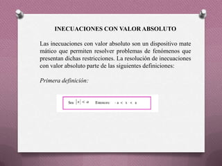 INECUACIONES CON VALOR ABSOLUTO
Las inecuaciones con valor absoluto son un dispositivo mate
mático que permiten resolver problemas de fenómenos que
presentan dichas restricciones. La resolución de inecuaciones
con valor absoluto parte de las siguientes definiciones:
Primera definición:
 