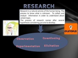 Research is a natural activity of the human being. The
process to know what is unknown. To collect and
analyze information in order to understand about
certain topic.
The process of research comes after several
hypotheses considering just one to develop.
 