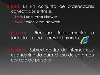 Red: Es un conjunto de ordenadores conectados entre sí.LAN: Local Area NetworkWAN:WideArea NetworkInternet : Red que intercomunica a todos los ordenadores del mundo.Intranet: Subred dentro de Internet que está restringida para el uso de un grupo cerrado de persona.